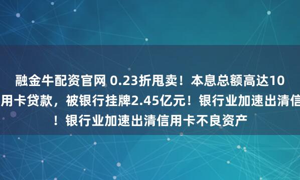 融金牛配资官网 0.23折甩卖！本息总额高达107.89亿元的信用卡贷款，被银行挂牌2.45亿元！银行业加速出清信用卡不良资产