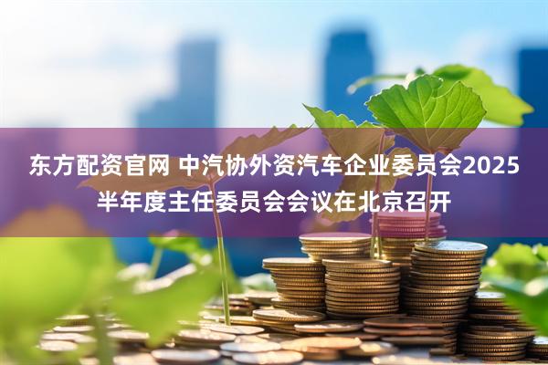 东方配资官网 中汽协外资汽车企业委员会2025半年度主任委员会会议在北京召开