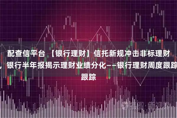 配查信平台 【银行理财】信托新规冲击非标理财，银行半年报揭示理财业绩分化——银行理财周度跟踪