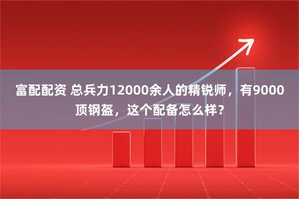 富配配资 总兵力12000余人的精锐师,有9000顶钢盔,这个配备怎么样?