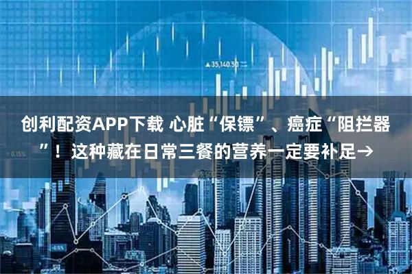 创利配资APP下载 心脏“保镖”、癌症“阻拦器”!这种藏在日常三餐的营养一定要补足→